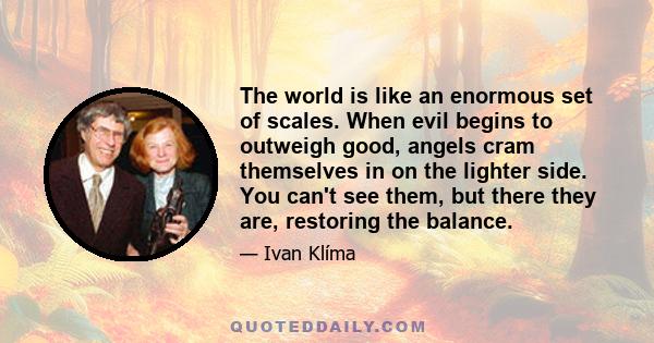 The world is like an enormous set of scales. When evil begins to outweigh good, angels cram themselves in on the lighter side. You can't see them, but there they are, restoring the balance.