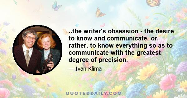 ..the writer's obsession - the desire to know and communicate, or, rather, to know everything so as to communicate with the greatest degree of precision.