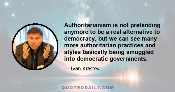 Authoritarianism is not pretending anymore to be a real alternative to democracy, but we can see many more authoritarian practices and styles basically being smuggled into democratic governments.