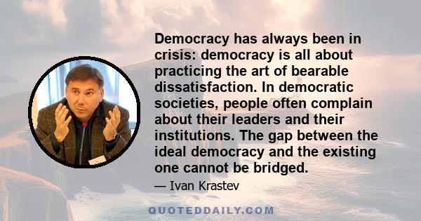 Democracy has always been in crisis: democracy is all about practicing the art of bearable dissatisfaction. In democratic societies, people often complain about their leaders and their institutions. The gap between the