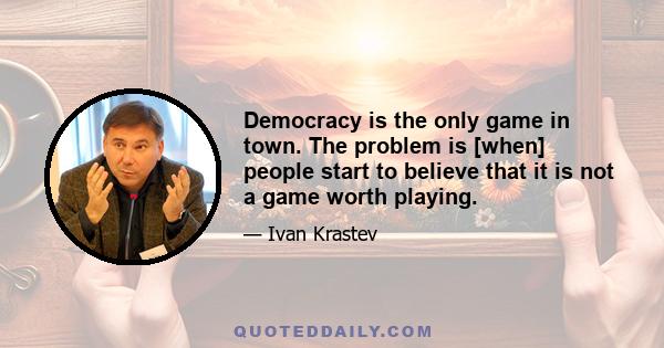 Democracy is the only game in town. The problem is [when] people start to believe that it is not a game worth playing.