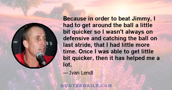 Because in order to beat Jimmy, I had to get around the ball a little bit quicker so I wasn't always on defensive and catching the ball on last stride, that I had little more time. Once I was able to get little bit