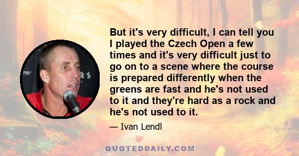 But it's very difficult, I can tell you I played the Czech Open a few times and it's very difficult just to go on to a scene where the course is prepared differently when the greens are fast and he's not used to it and