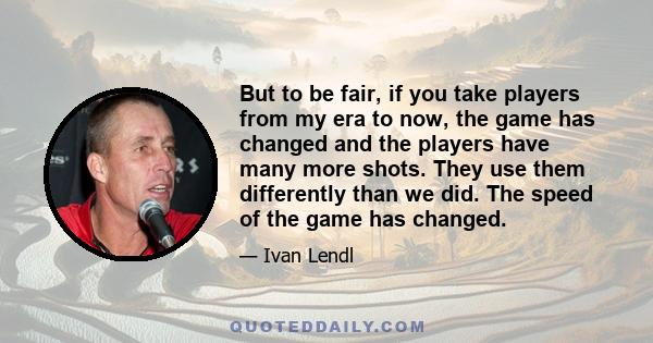 But to be fair, if you take players from my era to now, the game has changed and the players have many more shots. They use them differently than we did. The speed of the game has changed.