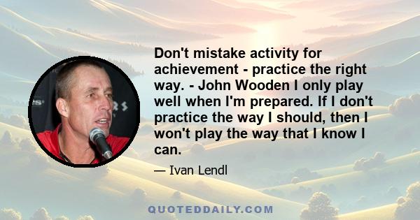 Don't mistake activity for achievement - practice the right way. - John Wooden I only play well when I'm prepared. If I don't practice the way I should, then I won't play the way that I know I can.