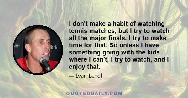 I don't make a habit of watching tennis matches, but I try to watch all the major finals. I try to make time for that. So unless I have something going with the kids where I can't, I try to watch, and I enjoy that.