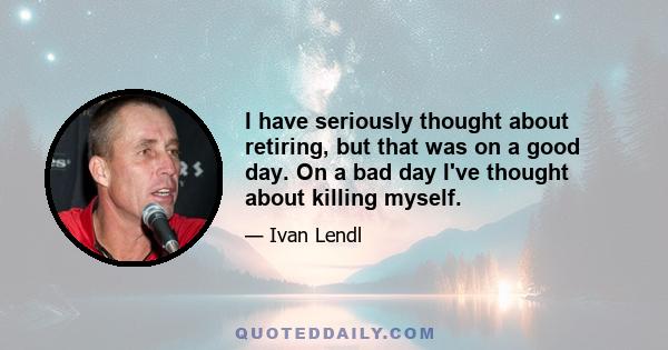 I have seriously thought about retiring, but that was on a good day. On a bad day I've thought about killing myself.