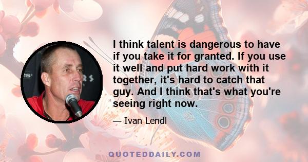 I think talent is dangerous to have if you take it for granted. If you use it well and put hard work with it together, it's hard to catch that guy. And I think that's what you're seeing right now.