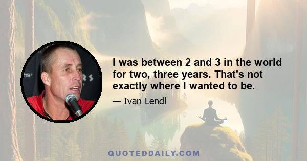 I was between 2 and 3 in the world for two, three years. That's not exactly where I wanted to be.