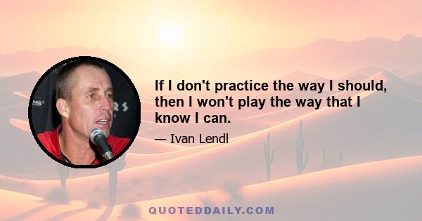 If I don't practice the way I should, then I won't play the way that I know I can.