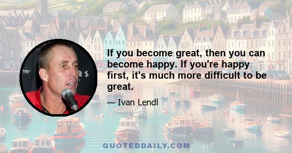 If you become great, then you can become happy. If you're happy first, it's much more difficult to be great.