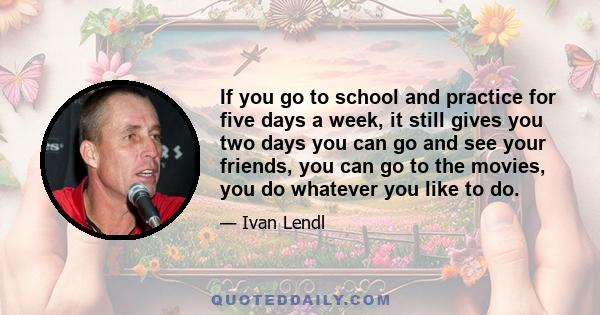 If you go to school and practice for five days a week, it still gives you two days you can go and see your friends, you can go to the movies, you do whatever you like to do.