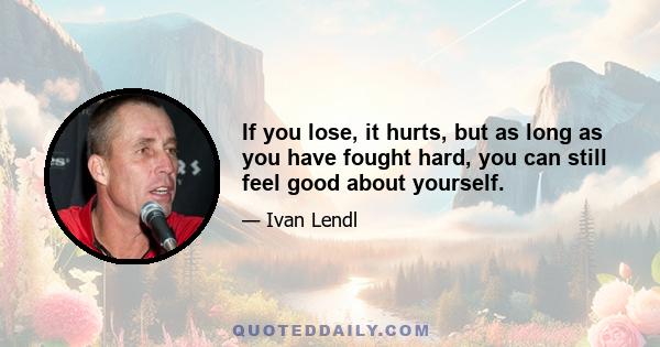 If you lose, it hurts, but as long as you have fought hard, you can still feel good about yourself.