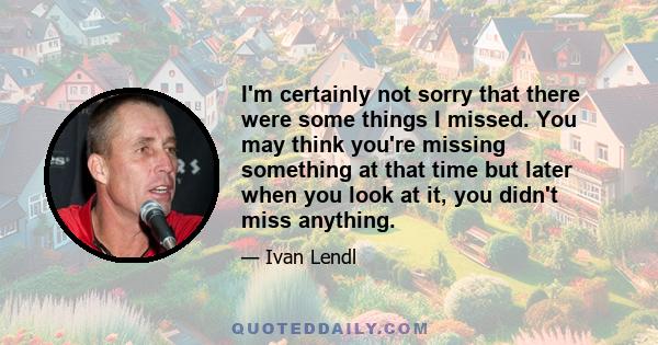 I'm certainly not sorry that there were some things I missed. You may think you're missing something at that time but later when you look at it, you didn't miss anything.