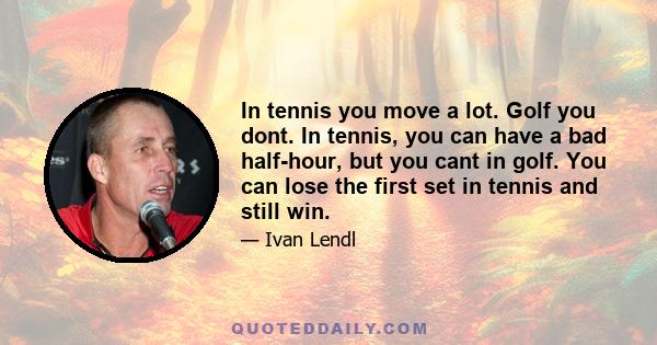 In tennis you move a lot. Golf you dont. In tennis, you can have a bad half-hour, but you cant in golf. You can lose the first set in tennis and still win.