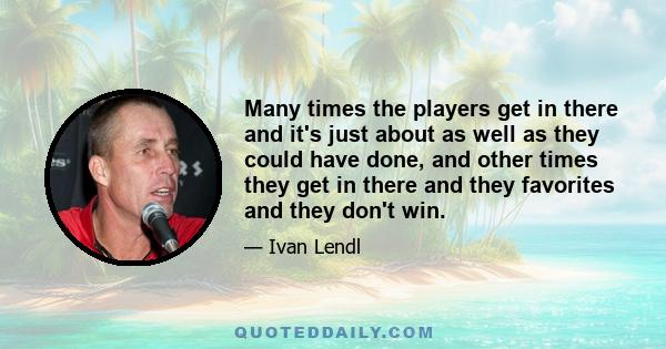 Many times the players get in there and it's just about as well as they could have done, and other times they get in there and they favorites and they don't win.