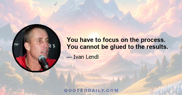 You have to focus on the process. You cannot be glued to the results.