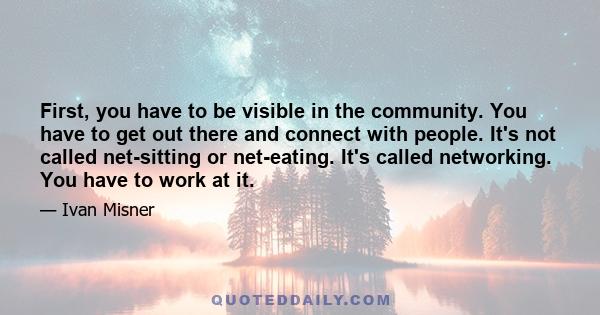 First, you have to be visible in the community. You have to get out there and connect with people. It's not called net-sitting or net-eating. It's called networking. You have to work at it.