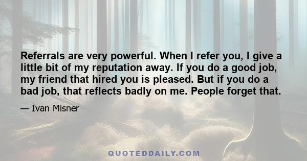 Referrals are very powerful. When I refer you, I give a little bit of my reputation away. If you do a good job, my friend that hired you is pleased. But if you do a bad job, that reflects badly on me. People forget that.