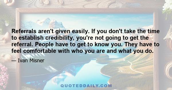 Referrals aren't given easily. If you don't take the time to establish credibility, you're not going to get the referral. People have to get to know you. They have to feel comfortable with who you are and what you do.