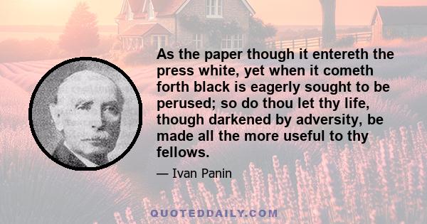 As the paper though it entereth the press white, yet when it cometh forth black is eagerly sought to be perused; so do thou let thy life, though darkened by adversity, be made all the more useful to thy fellows.