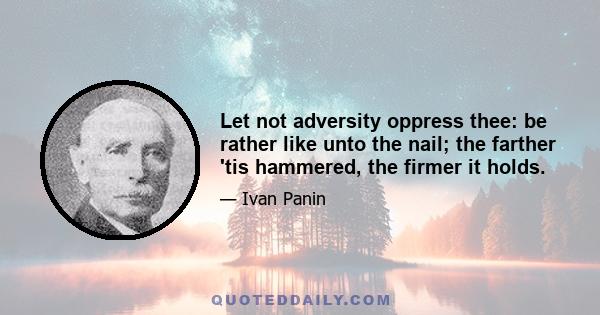 Let not adversity oppress thee: be rather like unto the nail; the farther 'tis hammered, the firmer it holds.