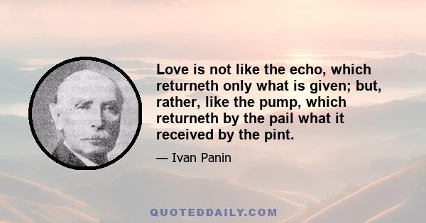 Love is not like the echo, which returneth only what is given; but, rather, like the pump, which returneth by the pail what it received by the pint.