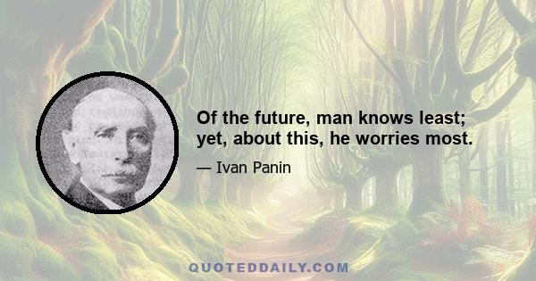 Of the future, man knows least; yet, about this, he worries most.