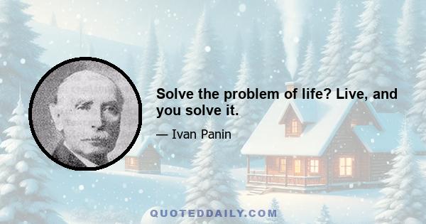 Solve the problem of life? Live, and you solve it.