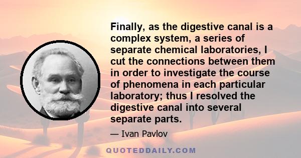 Finally, as the digestive canal is a complex system, a series of separate chemical laboratories, I cut the connections between them in order to investigate the course of phenomena in each particular laboratory; thus I