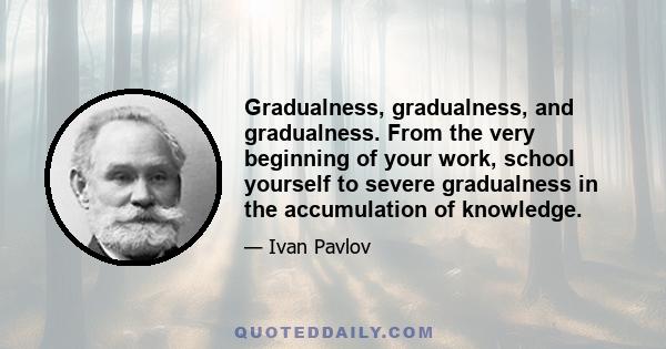 Gradualness, gradualness, and gradualness. From the very beginning of your work, school yourself to severe gradualness in the accumulation of knowledge.