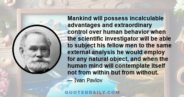 Mankind will possess incalculable advantages and extraordinary control over human behavior when the scientific investigator will be able to subject his fellow men to the same external analysis he would employ for any