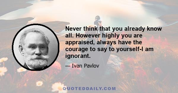 Never think that you already know all. However highly you are appraised, always have the courage to say to yourself-I am ignorant.