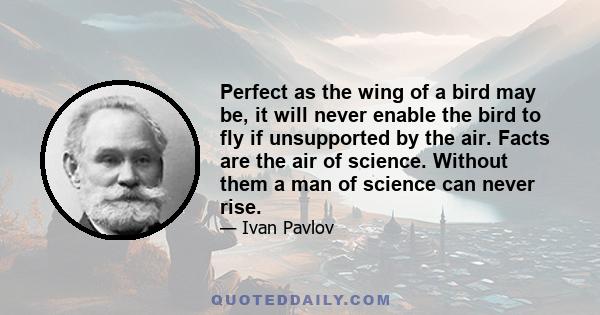 Perfect as the wing of a bird may be, it will never enable the bird to fly if unsupported by the air. Facts are the air of science. Without them a man of science can never rise.