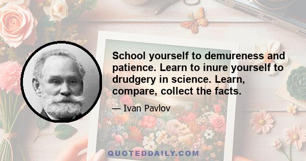 School yourself to demureness and patience. Learn to inure yourself to drudgery in science. Learn, compare, collect the facts.