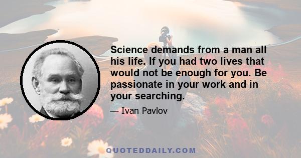 Science demands from a man all his life. If you had two lives that would not be enough for you. Be passionate in your work and in your searching.