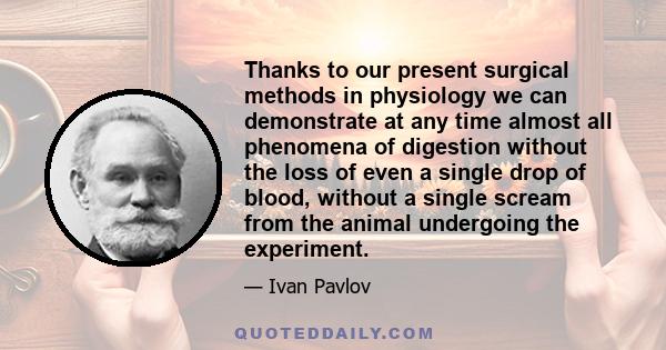 Thanks to our present surgical methods in physiology we can demonstrate at any time almost all phenomena of digestion without the loss of even a single drop of blood, without a single scream from the animal undergoing