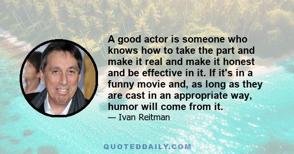 A good actor is someone who knows how to take the part and make it real and make it honest and be effective in it. If it's in a funny movie and, as long as they are cast in an appropriate way, humor will come from it.