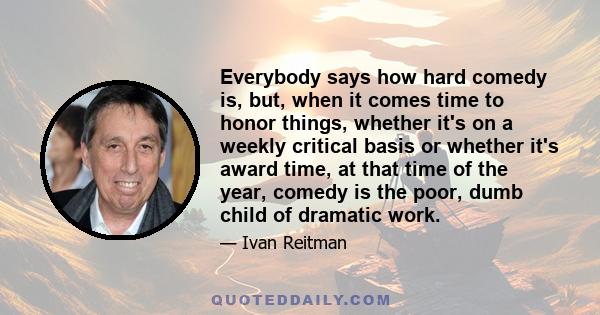 Everybody says how hard comedy is, but, when it comes time to honor things, whether it's on a weekly critical basis or whether it's award time, at that time of the year, comedy is the poor, dumb child of dramatic work.