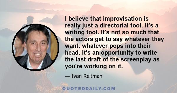 I believe that improvisation is really just a directorial tool. It's a writing tool. It's not so much that the actors get to say whatever they want, whatever pops into their head. It's an opportunity to write the last