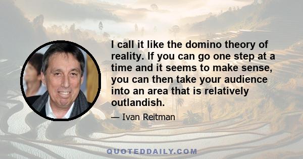 I call it like the domino theory of reality. If you can go one step at a time and it seems to make sense, you can then take your audience into an area that is relatively outlandish.