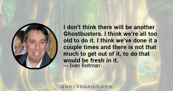 I don't think there will be another Ghostbusters. I think we're all too old to do it. I think we've done it a couple times and there is not that much to get out of it, to do that would be fresh in it.