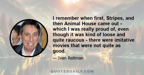 I remember when first, Stripes, and then Animal House came out - which I was really proud of, even though it was kind of loose and quite raucous - there were imitative movies that were not quite as good.