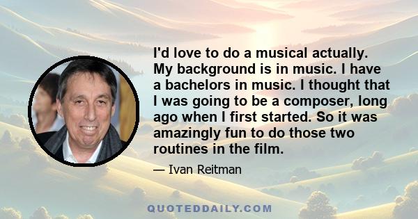 I'd love to do a musical actually. My background is in music. I have a bachelors in music. I thought that I was going to be a composer, long ago when I first started. So it was amazingly fun to do those two routines in