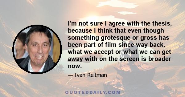 I'm not sure I agree with the thesis, because I think that even though something grotesque or gross has been part of film since way back, what we accept or what we can get away with on the screen is broader now.