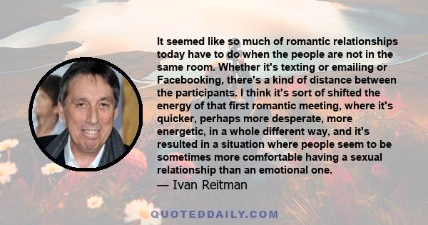 It seemed like so much of romantic relationships today have to do when the people are not in the same room. Whether it's texting or emailing or Facebooking, there's a kind of distance between the participants. I think