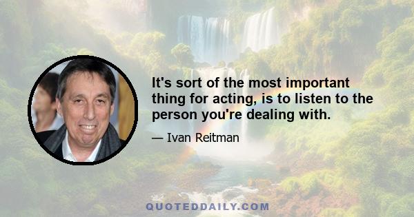 It's sort of the most important thing for acting, is to listen to the person you're dealing with.