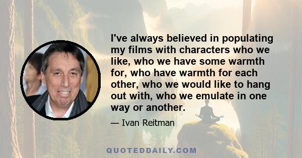 I've always believed in populating my films with characters who we like, who we have some warmth for, who have warmth for each other, who we would like to hang out with, who we emulate in one way or another.