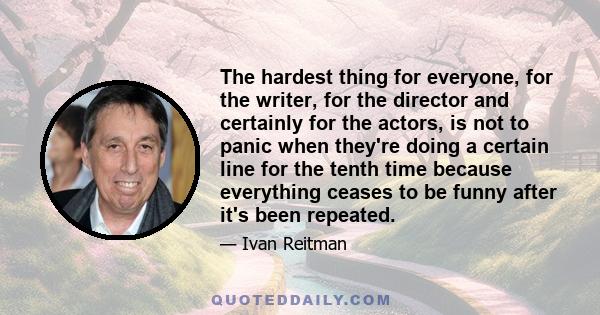 The hardest thing for everyone, for the writer, for the director and certainly for the actors, is not to panic when they're doing a certain line for the tenth time because everything ceases to be funny after it's been