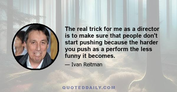 The real trick for me as a director is to make sure that people don't start pushing because the harder you push as a perform the less funny it becomes.